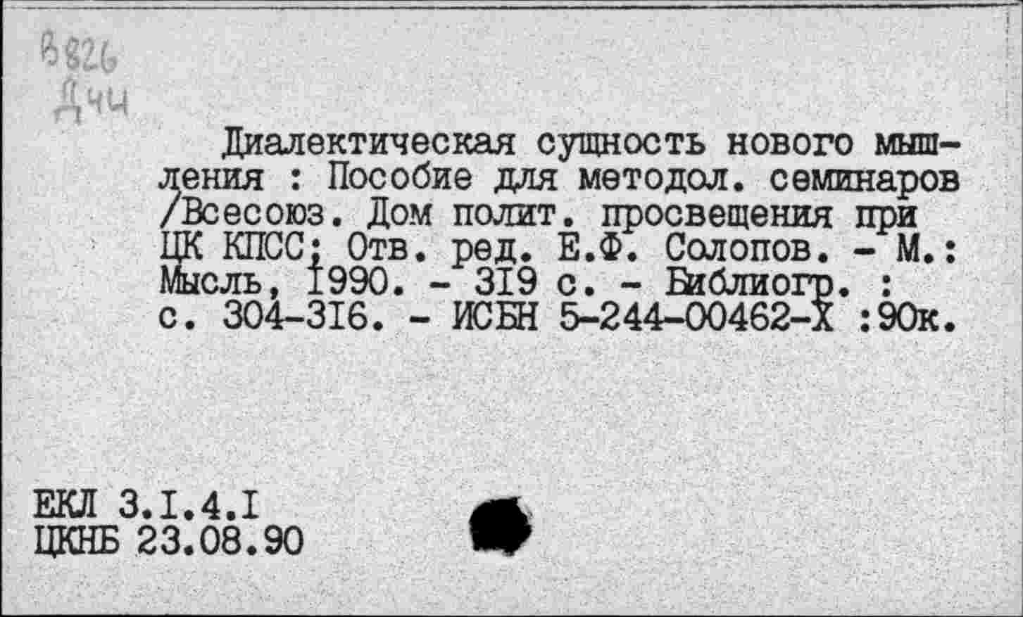 ﻿Диалектическая сущность нового мышления : Пособие для методол. семинаров /Всесоюз. Дом полит, просвещения при ЦК КПСС; Отв. ред. Е.Ф. Солопов. - М.: Мысль, 1990. - 319 с. - Библиогр. : с. 304-316. - ИСБН 5-244-00462-Х :90к.
ЕКЛ 3.1.4.1 ЦКНБ 23.08.90